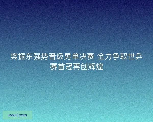 樊振东强势晋级男单决赛 全力争取世乒赛首冠再创辉煌
