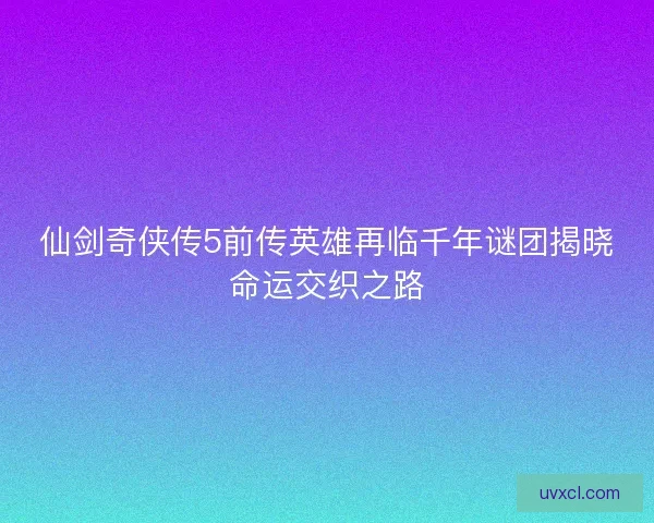 仙剑奇侠传5前传英雄再临千年谜团揭晓命运交织之路