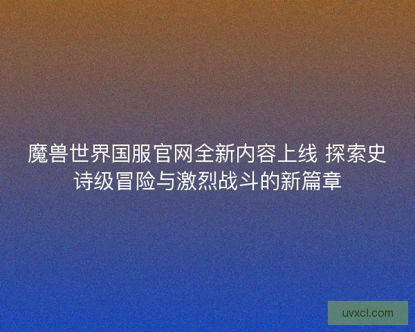 魔兽世界国服官网全新内容上线 探索史诗级冒险与激烈战斗的新篇章