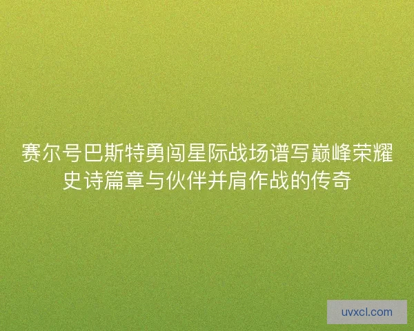 赛尔号巴斯特勇闯星际战场谱写巅峰荣耀史诗篇章与伙伴并肩作战的传奇