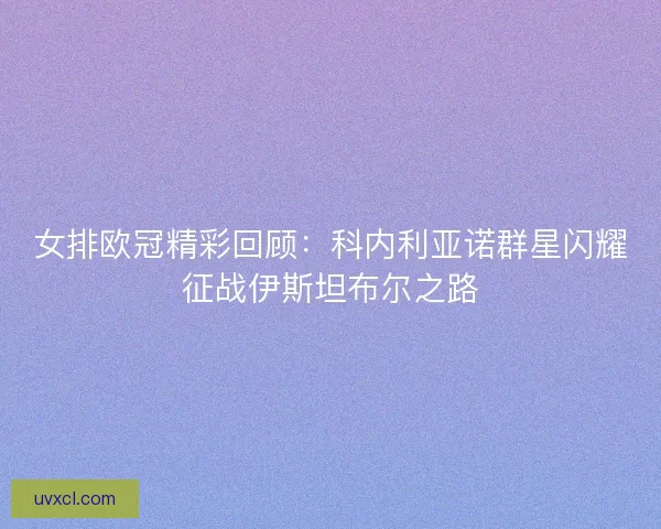 女排欧冠精彩回顾：科内利亚诺群星闪耀征战伊斯坦布尔之路