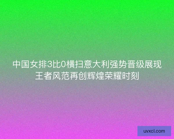 中国女排3比0横扫意大利强势晋级展现王者风范再创辉煌荣耀时刻