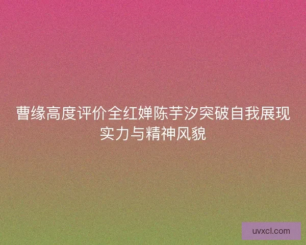 曹缘高度评价全红婵陈芋汐突破自我展现实力与精神风貌